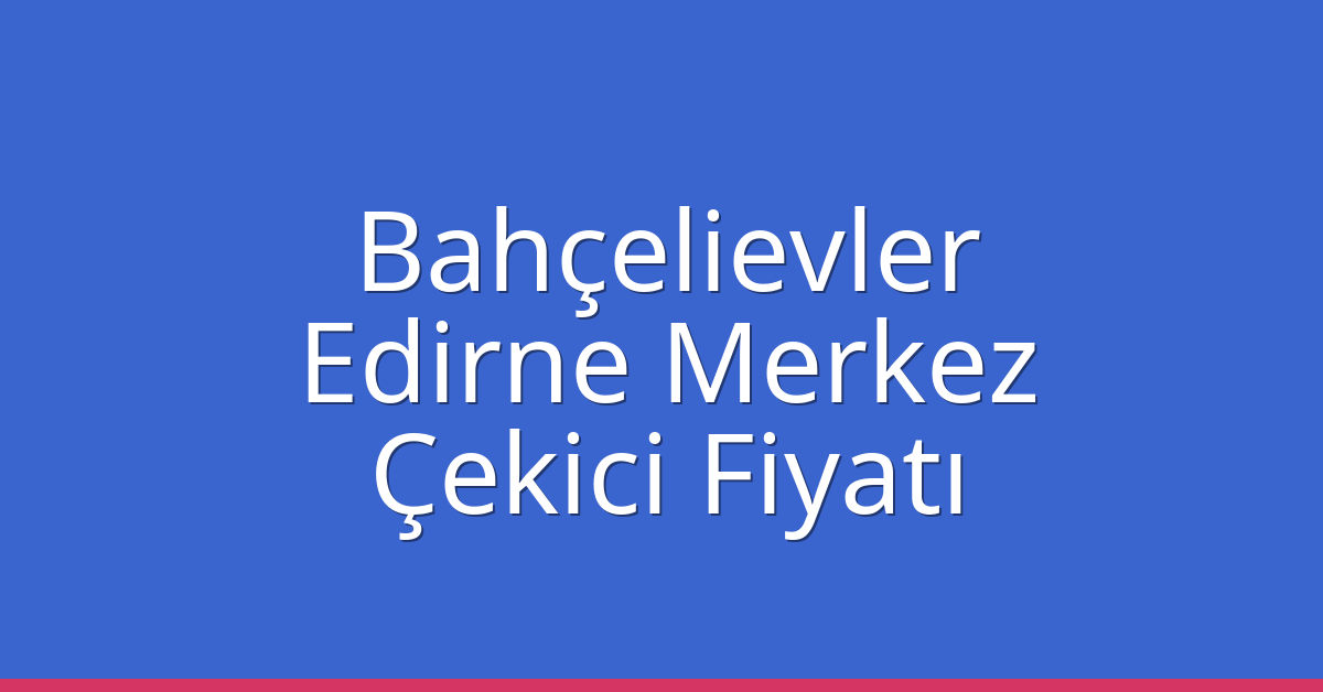 Bahçelievler – Edirne Merkez Çekici Fiyatı Bahçelievler – Edirne Merkez Çekici Fiyatı