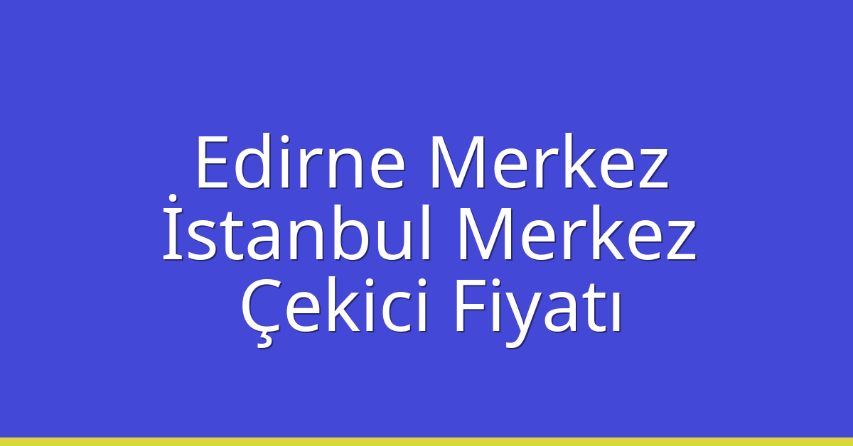 Edirne Merkez – İstanbul Merkez Çekici Fiyatı