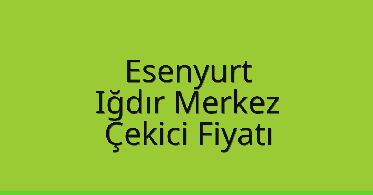 Esenyurt – Iğdır Merkez Çekici Fiyatı