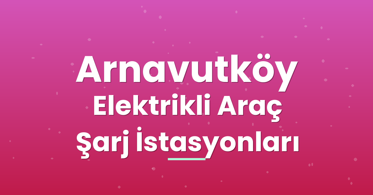 Arnavutköy Elektrikli Araç Şarj İstasyonları Arnavutköy Elektrikli Araç Şarj İstasyonları