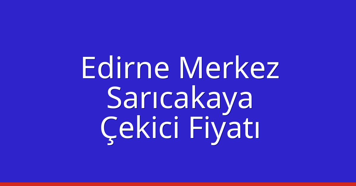 Edirne Merkez – Sarıcakaya Çekici Fiyatı