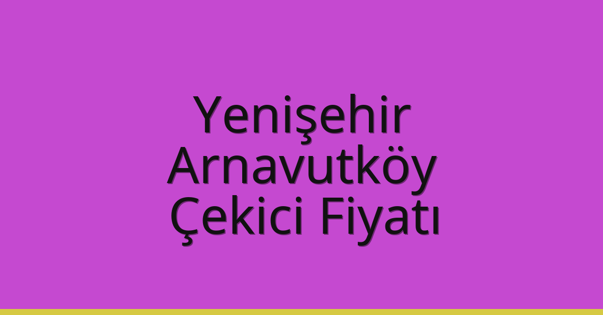 Yenişehir – Arnavutköy Çekici Fiyatı