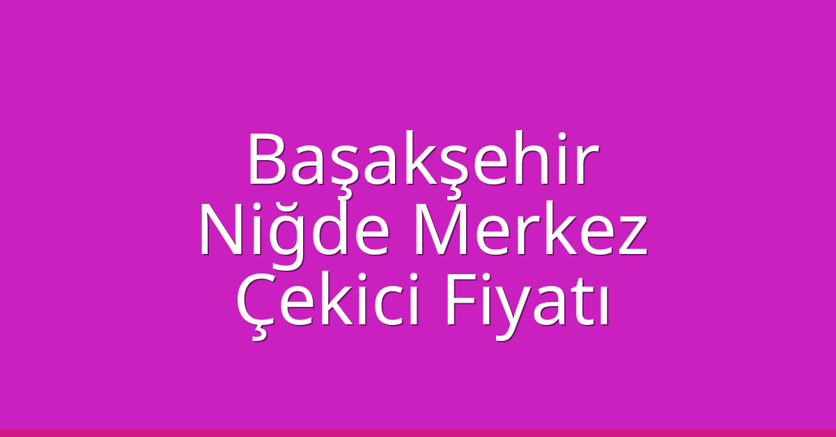 Başakşehir – Niğde Merkez Çekici Fiyatı