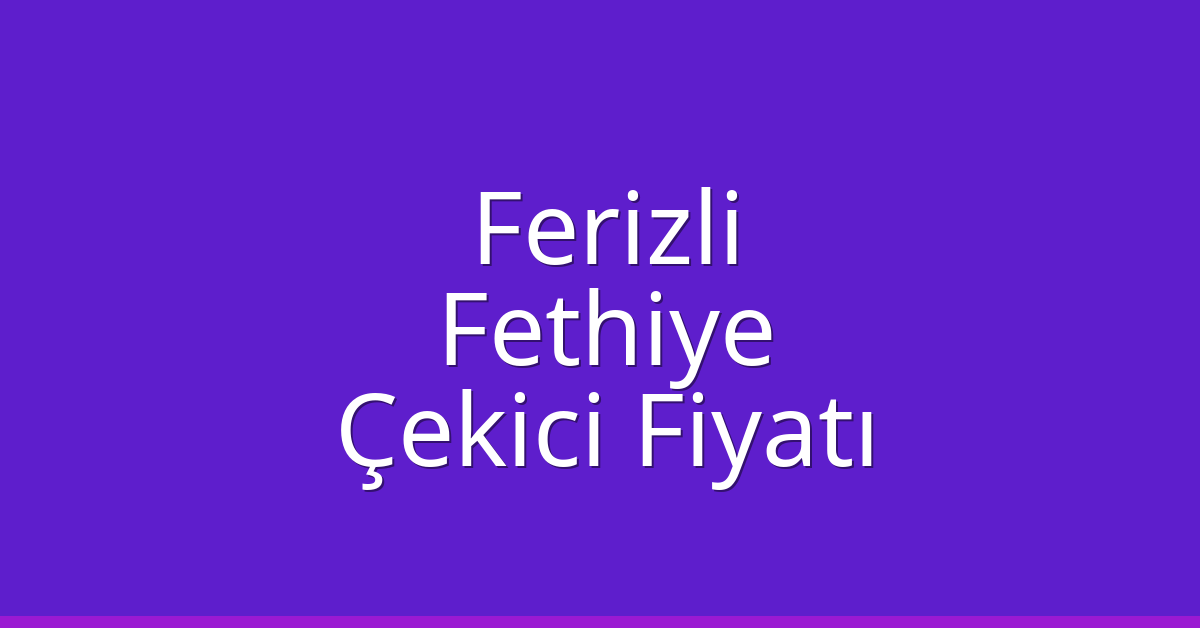 Ferizli – Fethiye Çekici Fiyatı